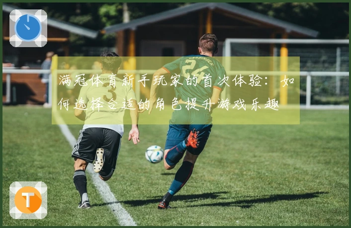 满冠体育新手玩家的首次体验：如何选择合适的角色提升游戏乐趣