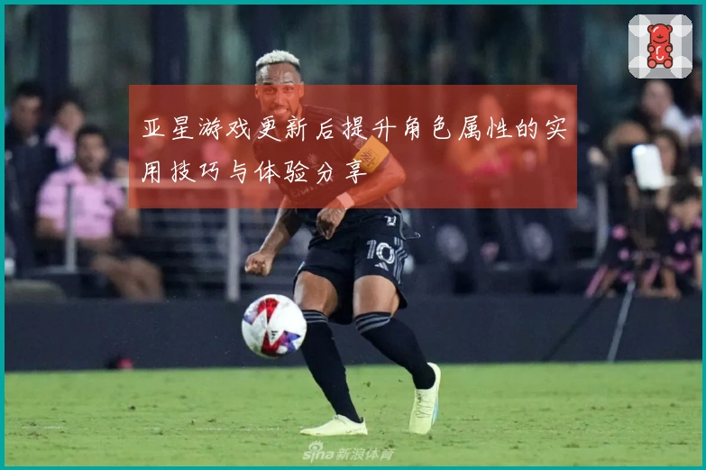 亚星游戏更新后提升角色属性的实用技巧与体验分享