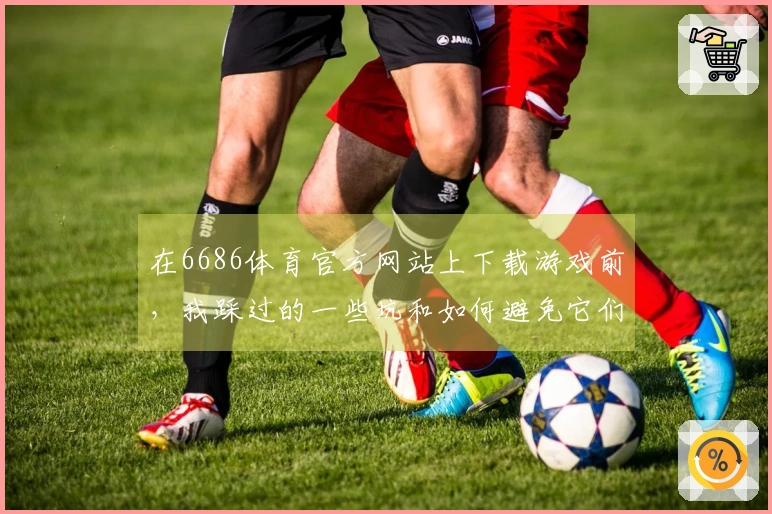 在6686体育官方网站上下载游戏前，我踩过的一些坑和如何避免它们的经验分享